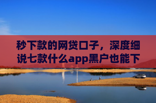 秒下款的网贷口子，深度细说七款什么app黑户也能下款