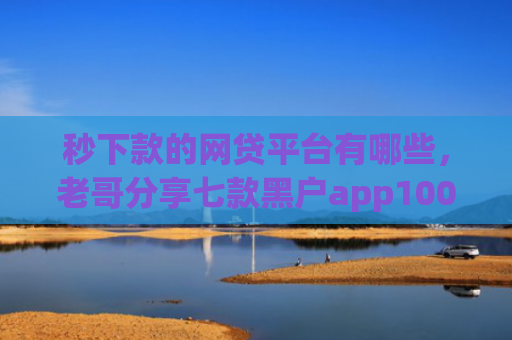 秒下款的网贷平台有哪些，老哥分享七款黑户app100%下款口子
