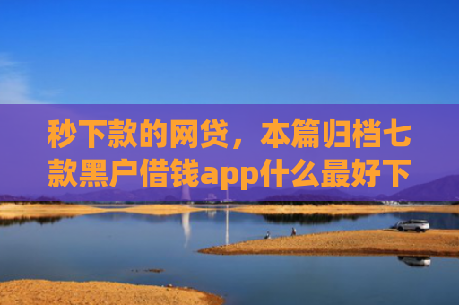 秒下款的网贷，本篇归档七款黑户借钱app什么最好下款