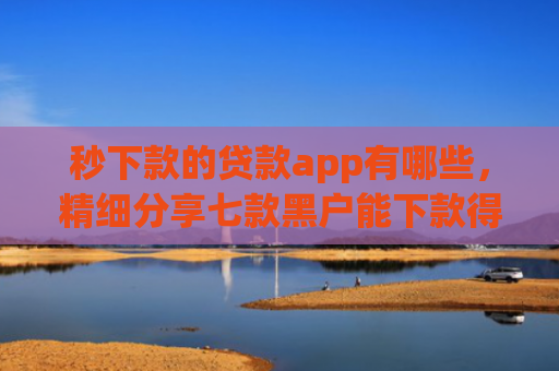 秒下款的贷款app有哪些，精细分享七款黑户能下款得app