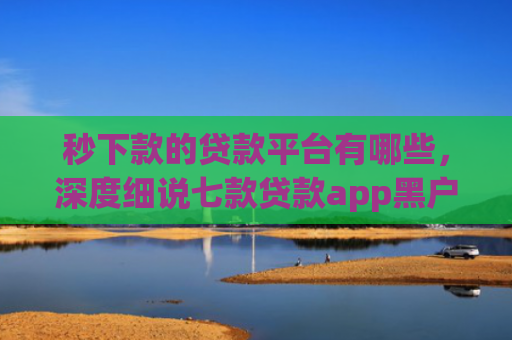 秒下款的贷款平台有哪些，深度细说七款贷款app黑户可以下款
