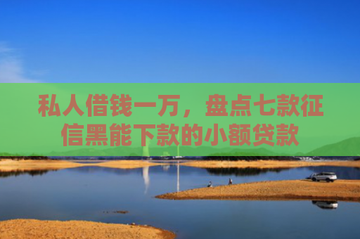 私人借钱一万，盘点七款征信黑能下款的小额贷款