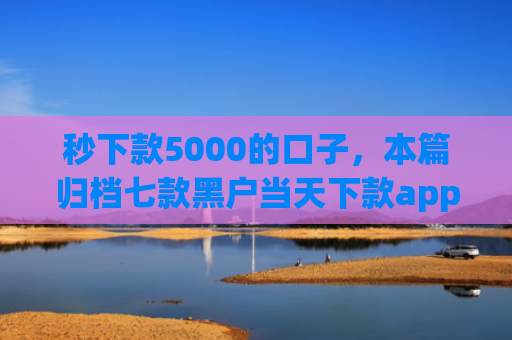 秒下款5000的口子，本篇归档七款黑户当天下款app