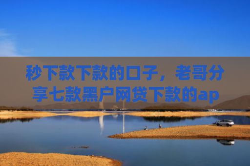 秒下款下款的口子，老哥分享七款黑户网贷下款的app
