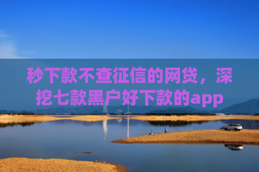 秒下款不查征信的网贷，深挖七款黑户好下款的app