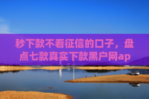 秒下款不看征信的口子，盘点七款真实下款黑户网app