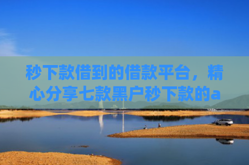 秒下款借到的借款平台，精心分享七款黑户秒下款的app放款