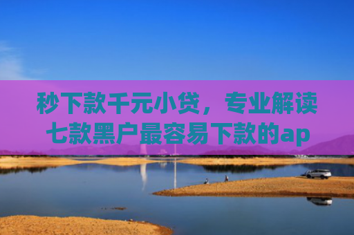 秒下款千元小贷，专业解读七款黑户最容易下款的app