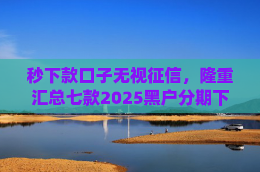 秒下款口子无视征信，隆重汇总七款2025黑户分期下款的app