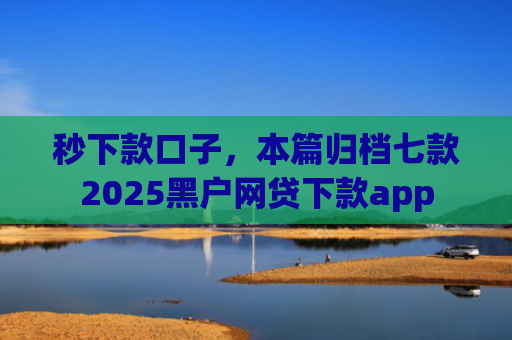 秒下款口子，本篇归档七款2025黑户网贷下款app