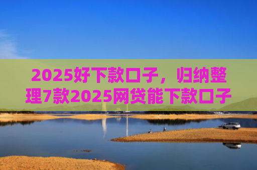 2025好下款口子，归纳整理7款2025网贷能下款口子