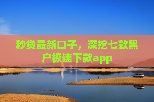 秒贷最新口子，深挖七款黑户极速下款app