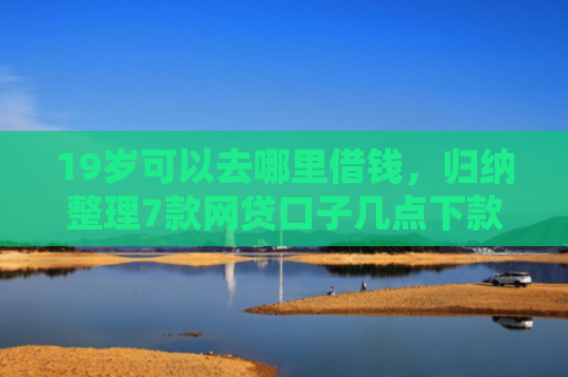 19岁可以去哪里借钱，归纳整理7款网贷口子几点下款