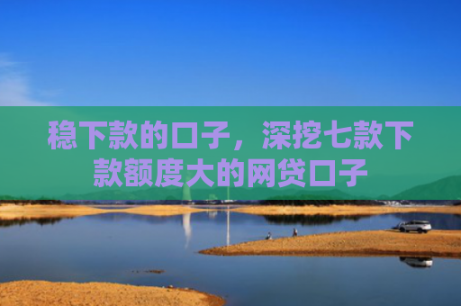 稳下款的口子，深挖七款下款额度大的网贷口子