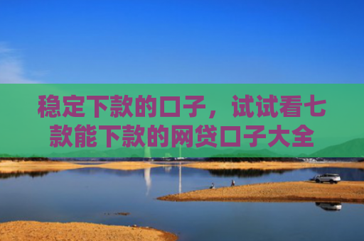 稳定下款的口子，试试看七款能下款的网贷口子大全