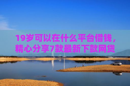 19岁可以在什么平台借钱，精心分享7款最新下款网贷口子