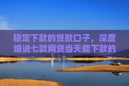 稳定下款的贷款口子，深度细说七款网贷当天能下款的口子