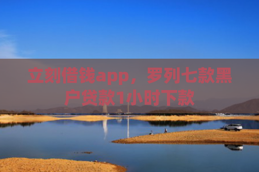 立刻借钱app，罗列七款黑户贷款1小时下款