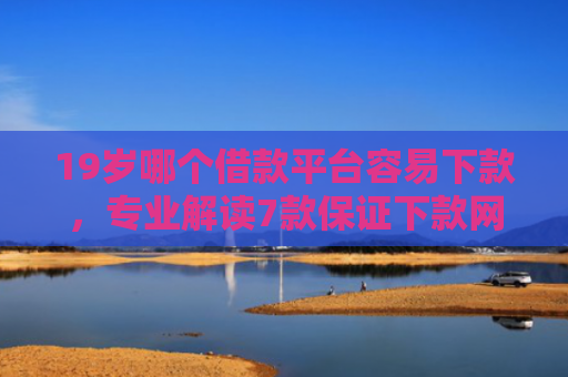 19岁哪个借款平台容易下款，专业解读7款保证下款网贷口子