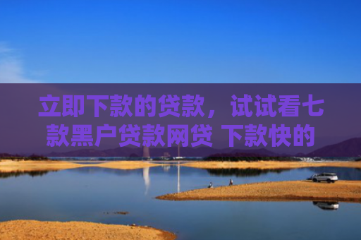 立即下款的贷款，试试看七款黑户贷款网贷 下款快的