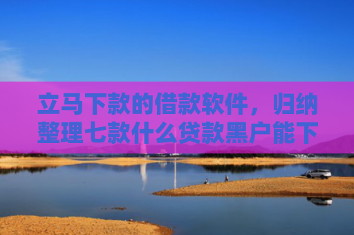 立马下款的借款软件，归纳整理七款什么贷款黑户能下款的快