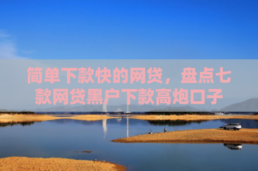 简单下款快的网贷，盘点七款网贷黑户下款高炮口子