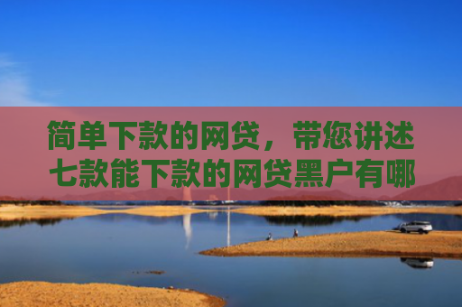 简单下款的网贷，带您讲述七款能下款的网贷黑户有哪些
