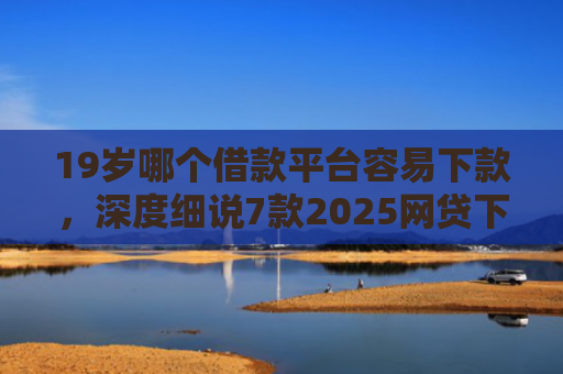 19岁哪个借款平台容易下款，深度细说7款2025网贷下款口子