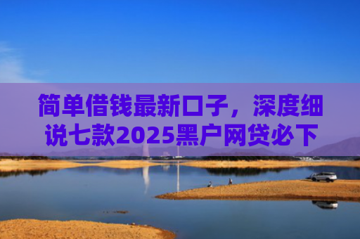 简单借钱最新口子，深度细说七款2025黑户网贷必下款的平台