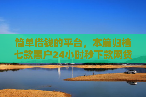 简单借钱的平台，本篇归档七款黑户24小时秒下款网贷