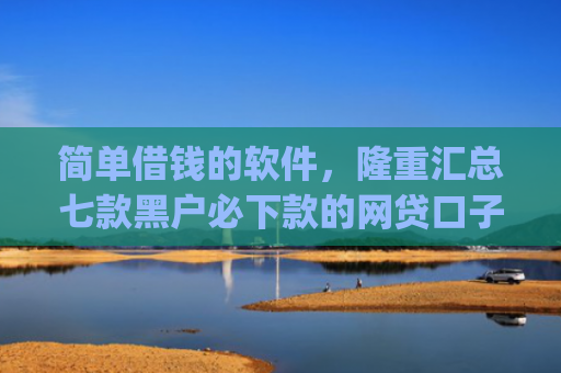 简单借钱的软件，隆重汇总七款黑户必下款的网贷口子app