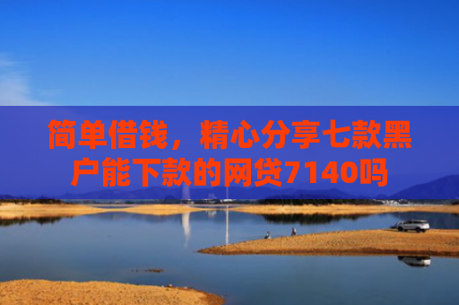 简单借钱，精心分享七款黑户能下款的网贷7140吗