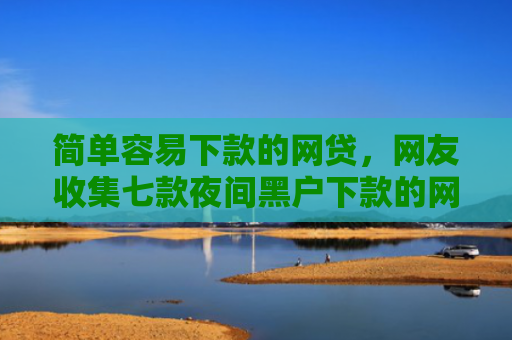 简单容易下款的网贷，网友收集七款夜间黑户下款的网贷口子