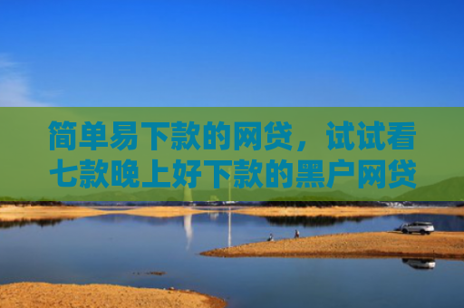 简单易下款的网贷，试试看七款晚上好下款的黑户网贷
