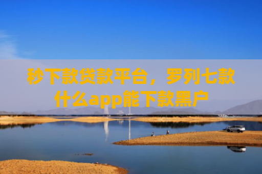 秒下款贷款平台，罗列七款什么app能下款黑户