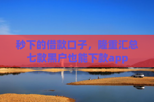 秒下的借款口子，隆重汇总七款黑户也能下款app