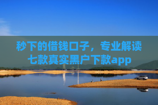 秒下的借钱口子，专业解读七款真实黑户下款app