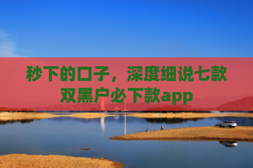 秒下的口子，深度细说七款双黑户必下款app