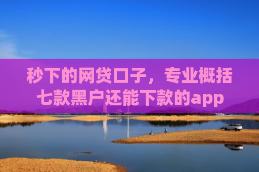 秒下的网贷口子，专业概括七款黑户还能下款的app