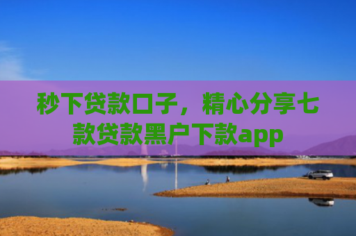 秒下贷款口子，精心分享七款贷款黑户下款app