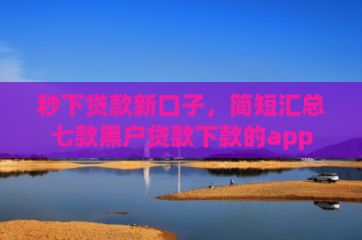 秒下贷款新口子，简短汇总七款黑户贷款下款的app