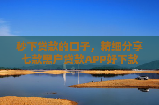 秒下贷款的口子，精细分享七款黑户贷款APP好下款
