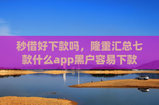 秒借好下款吗，隆重汇总七款什么app黑户容易下款