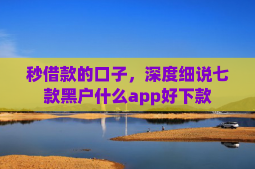 秒借款的口子，深度细说七款黑户什么app好下款