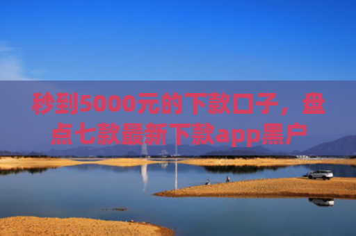 秒到5000元的下款口子，盘点七款最新下款app黑户