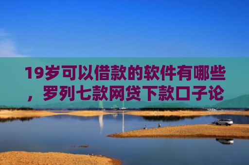 19岁可以借款的软件有哪些，罗列七款网贷下款口子论坛