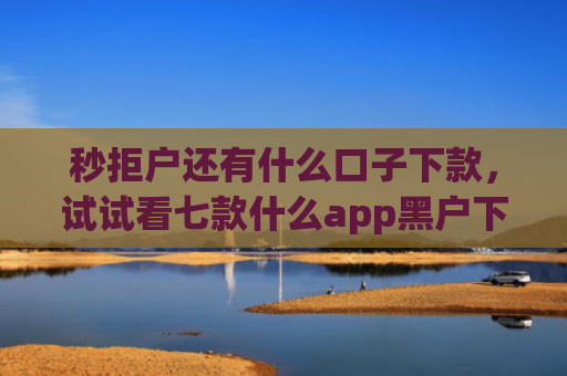 秒拒户还有什么口子下款，试试看七款什么app黑户下款
