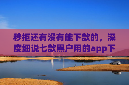秒拒还有没有能下款的，深度细说七款黑户用的app下款