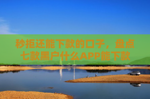 秒拒还能下款的口子，盘点七款黑户什么APP能下款