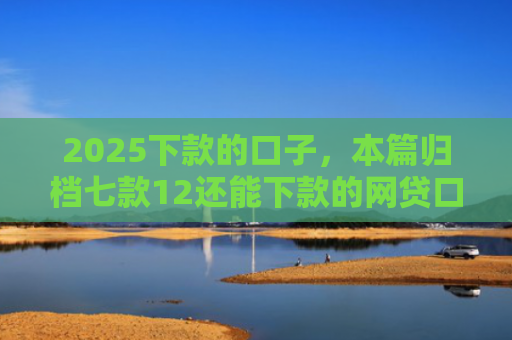 2025下款的口子，本篇归档七款12还能下款的网贷口子